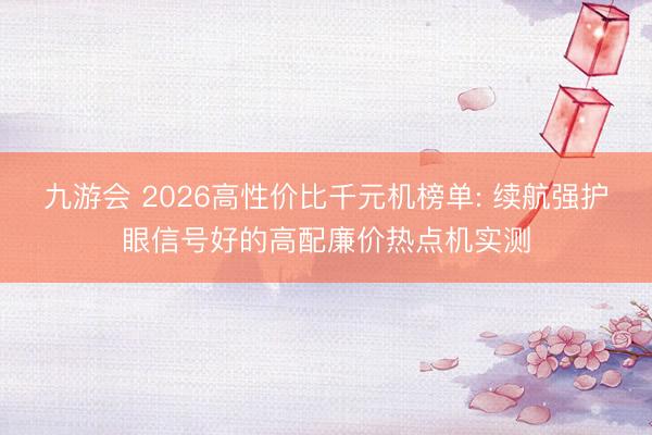 九游会 2026高性价比千元机榜单: 续航强护眼信号好的高配廉价热点机实测