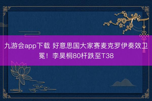 九游会app下载 好意思国大家赛麦克罗伊奏效卫冕！李昊桐80杆跌至T38