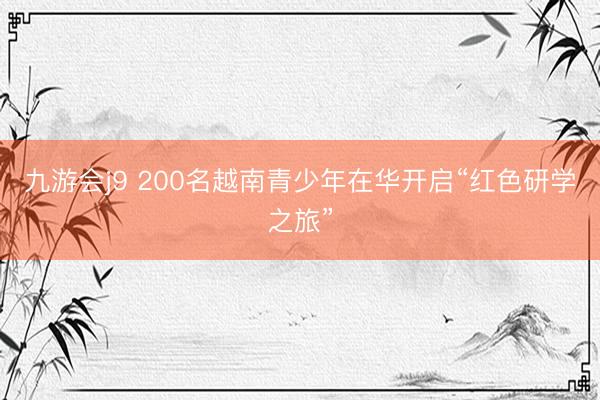 九游会j9 200名越南青少年在华开启“红色研学之旅”