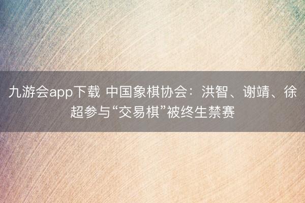 九游会app下载 中国象棋协会：洪智、谢靖、徐超参与“交易棋”被终生禁赛