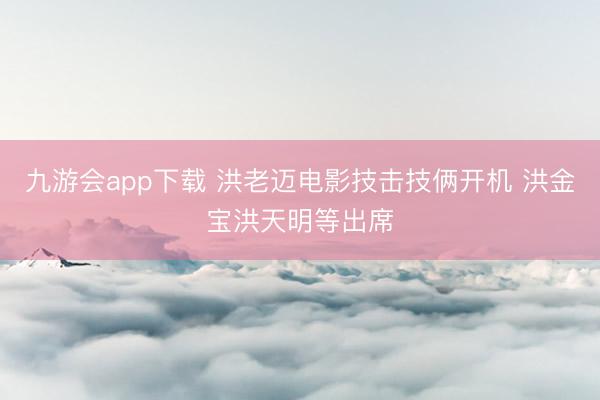 九游会app下载 洪老迈电影技击技俩开机 洪金宝洪天明等出席