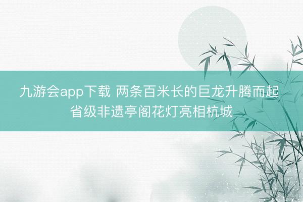 九游会app下载 两条百米长的巨龙升腾而起 省级非遗亭阁花灯亮相杭城