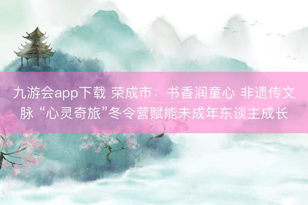 九游会app下载 荣成市：书香润童心 非遗传文脉 “心灵奇旅”冬令营赋能未成年东谈主成长