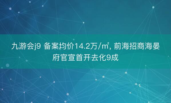 九游会j9 备案均价14.2万/㎡， 前海招商海晏府官宣首开去化9成