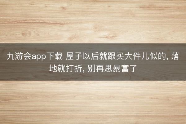 九游会app下载 屋子以后就跟买大件儿似的， 落地就打折， 别再思暴富了