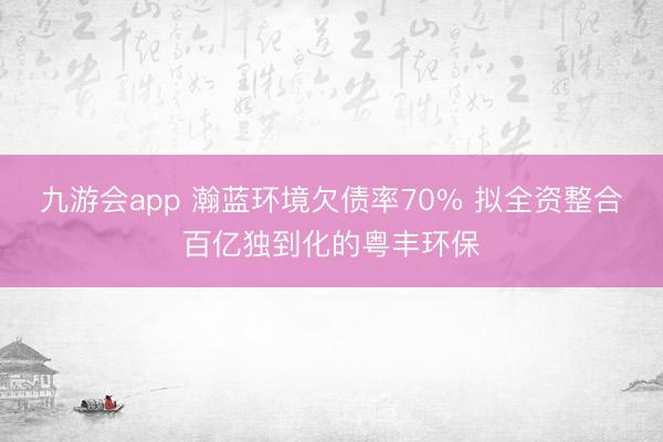九游会app 瀚蓝环境欠债率70% 拟全资整合百亿独到化的粤丰环保