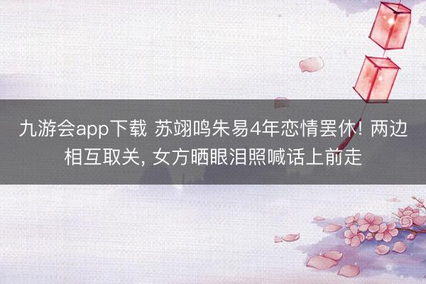 九游会app下载 苏翊鸣朱易4年恋情罢休! 两边相互取关， 女方晒眼泪照喊话上前走