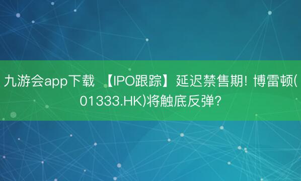 九游会app下载 【IPO跟踪】延迟禁售期! 博雷顿(01333.HK)将触底反弹?