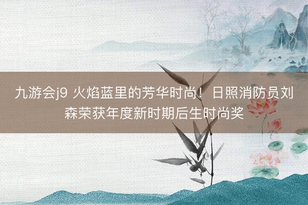九游会j9 火焰蓝里的芳华时尚！日照消防员刘森荣获年度新时期后生时尚奖