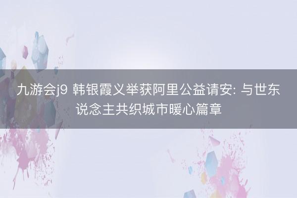 九游会j9 韩银霞义举获阿里公益请安: 与世东说念主共织城市暖心篇章