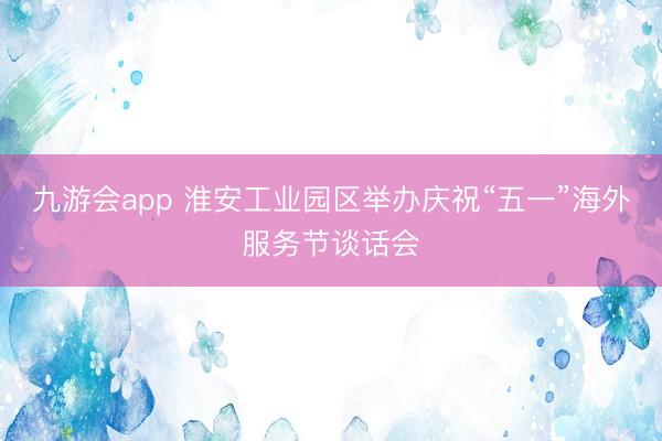 九游会app 淮安工业园区举办庆祝“五一”海外服务节谈话会