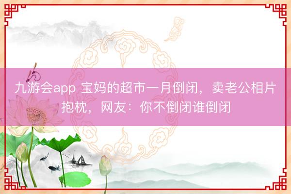 九游会app 宝妈的超市一月倒闭，卖老公相片抱枕，网友：你不倒闭谁倒闭