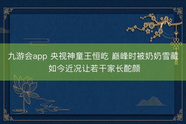 九游会app 央视神童王恒屹 巅峰时被奶奶雪藏 如今近况让若干家长酡颜