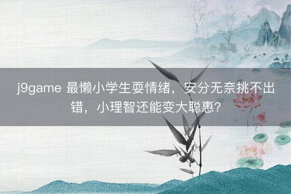 j9game 最懒小学生耍情绪，安分无奈挑不出错，小理智还能变大聪惠？