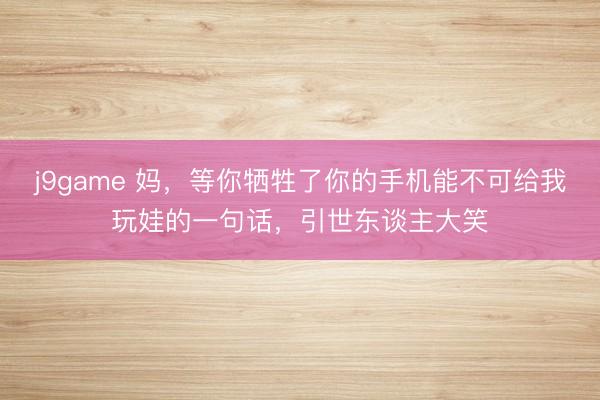 j9game 妈，等你牺牲了你的手机能不可给我玩娃的一句话，引世东谈主大笑