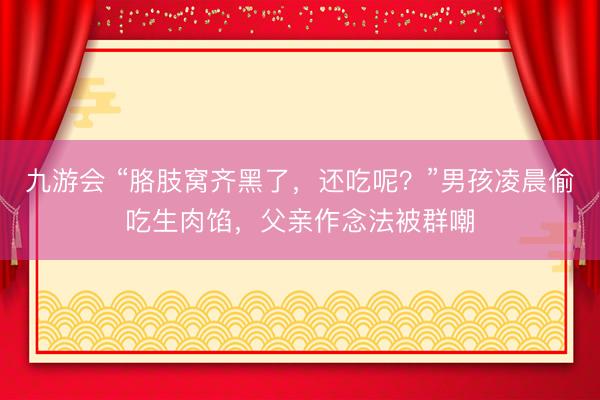 九游会 “胳肢窝齐黑了，还吃呢？”男孩凌晨偷吃生肉馅，父亲作念法被群嘲