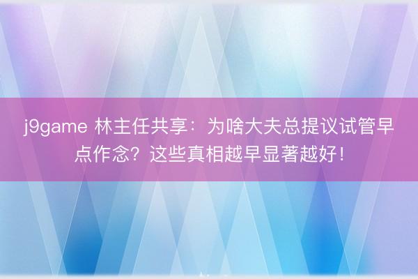 j9game 林主任共享：为啥大夫总提议试管早点作念？这些真相越早显著越好！