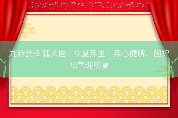 九游会j9 狐大医 | 立夏养生：养心健脾，固护阳气迎初夏