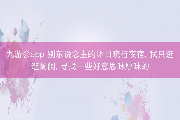 九游会app 别东说念主的沐日晓行夜宿， 我只逛逛阛阓， 寻找一些好意思味厚味的