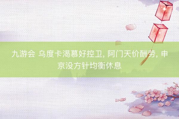 九游会 乌度卡渴慕好控卫， 阿门天价酬劳， 申京没方针均衡休息