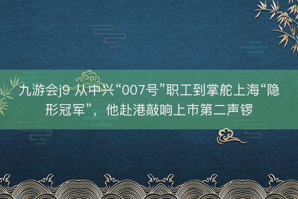 九游会j9 从中兴“007号”职工到掌舵上海“隐形冠军”，他赴港敲响上市第二声锣