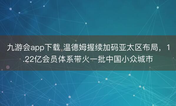 九游会app下载 温德姆握续加码亚太区布局，1.22亿会员体系带火一批中国小众城市