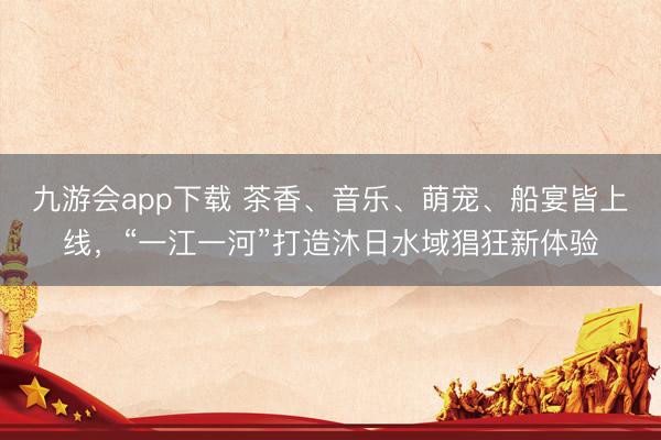 九游会app下载 茶香、音乐、萌宠、船宴皆上线，“一江一河”打造沐日水域猖狂新体验
