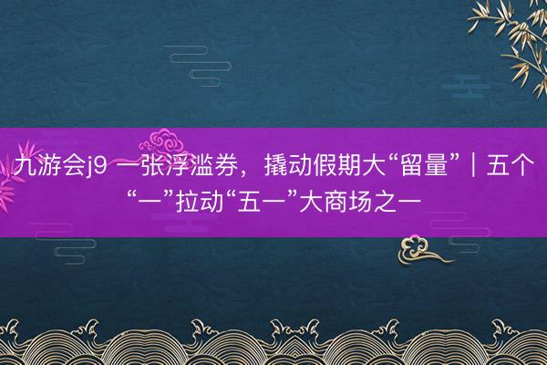 九游会j9 一张浮滥券，撬动假期大“留量”｜五个“一”拉动“五一”大商场之一