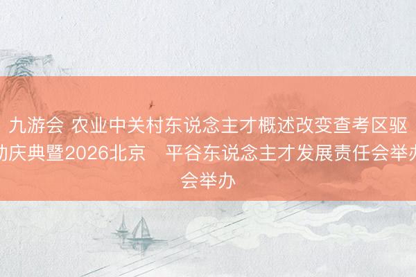 九游会 农业中关村东说念主才概述改变查考区驱动庆典暨2026北京・平谷东说念主才发展责任会举办